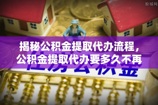 额尔古纳揭秘公积金提取代办流程，公积金提取代办要多久不再迷茫