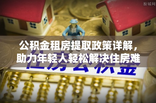 额尔古纳公积金租房提取政策详解，助力年轻人轻松解决住房难题