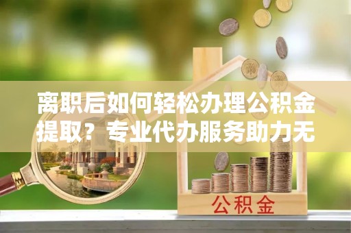 额尔古纳离职后如何轻松办理公积金提取？专业代办服务助力无忧