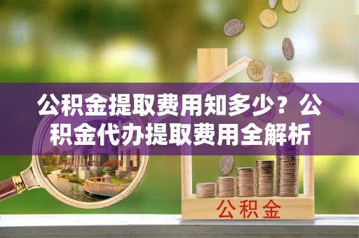 额尔古纳公积金提取费用知多少？公积金代办提取费用全解析
